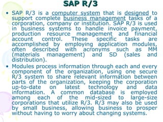 SAP R/3
SAP R/3
• SAP R/3 is a computer system that is designed to
support complete business management tasks of a
corporation, company or institution. SAP R/3 is used
in business systems to handle invoice payment,
production resource management and financial
account control. These specific tasks are
accomplished by employing application modules,
often described with acronyms such as MM
(materials management) and SD (sales and
distribution).
• Modules process information through each and every
component of the organization, using one secure
R/3 system to share relevant information between
parts of the organization, keeping the corporation
up-to-date on latest technology and data
information. A common database is employed
among each of the mid-sized to large-size
corporations that utilize R/3. R/3 may also be used
by small business, allowing business to prosper
without having to worry about changing systems.
 