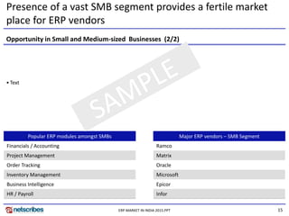 15ERP MARKET IN INDIA 2015.PPT
• Text
Popular ERP modules amongst SMBs
Financials / Accounting
Project Management
Order Tracking
Inventory Management
Business Intelligence
HR / Payroll
Major ERP vendors – SMB Segment
Ramco
Matrix
Oracle
Microsoft
Epicor
Infor
Opportunity in Small and Medium-sized Businesses (2/2)
Presence of a vast SMB segment provides a fertile market
place for ERP vendors
 