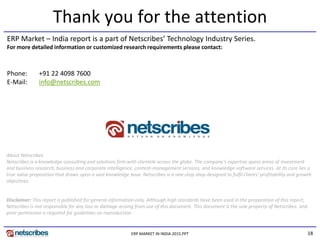18
Thank you for the attention
ERP Market – India report is a part of Netscribes’ Technology Industry Series.
For more detailed information or customized research requirements please contact:
About Netscribes
Netscribes is a knowledge-consulting and solutions firm with clientele across the globe. The company’s expertise spans areas of investment
and business research, business and corporate intelligence, content-management services, and knowledge-software services. At its core lies a
true value proposition that draws upon a vast knowledge base. Netscribes is a one-stop shop designed to fulfil clients’ profitability and growth
objectives.
Disclaimer: This report is published for general information only. Although high standards have been used in the preparation of this report,
Netscribes is not responsible for any loss or damage arising from use of this document. This document is the sole property of Netscribes. and
prior permission is required for guidelines on reproduction.
Phone: +91 22 4098 7600
E-Mail: info@netscribes.com
ERP MARKET IN INDIA 2015.PPT
 