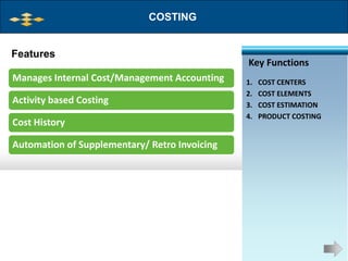 COSTING


Features
                                               Key Functions
Manages Internal Cost/Management Accounting    1.   COST CENTERS
                                               2.   COST ELEMENTS
Activity based Costing                         3.   COST ESTIMATION
                                               4.   PRODUCT COSTING
Cost History

Automation of Supplementary/ Retro Invoicing
 