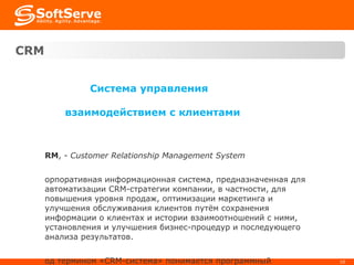 CRM   Система управления взаимодействием с клиентами CRM ,  -  Customer Relationship Management System Корпоративная информационная система, предназначенная для автоматизации CRM-стратегии компании, в частности, для повышения уровня продаж, оптимизации маркетинга и улучшения обслуживания клиентов путём сохранения информации о клиентах и истории взаимоотношений с ними, установления и улучшения бизнес-процедур и последующего анализа результатов.  Под термином «CRM-система» понимается программный продукт, направленный на реализацию концепции CRM. 