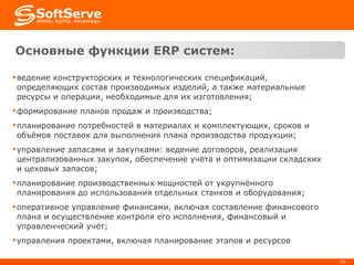 Основные функции  ERP  систем : ведение конструкторских и технологических спецификаций, определяющих состав производимых изделий, а также материальные ресурсы и операции, необходимые для их изготовления; формирование планов продаж и производства; планирование потребностей в материалах и комплектующих, сроков и объёмов поставок для выполнения плана производства продукции; управление запасами и закупками: ведение договоров, реализация централизованных закупок, обеспечение учёта и оптимизации складских и цеховых запасов; планирование производственных мощностей от укрупнённого планирования до использования отдельных станков и оборудования; оперативное управление финансами, включая составление финансового плана и осуществление контроля его исполнения, финансовый и управленческий учёт; управления проектами, включая планирование этапов и ресурсов 