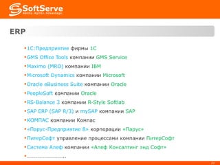 ERP   1С:Предприятие  фирмы  1 C GMS Office Tools  компании  GMS Service Maximo (MRO)   компании  IBM Microsoft Dynamics  компании  Microsoft Oracle eBusiness Suite  компании  Oracle PeopleSoft   компании  Oracle RS-Balance 3   компании  R-Style Softlab SAP ERP (SAP R/3)   и  mySAP   компании  SAP КОМПАС  компании Компас «Парус-Предприятие 8»  корпорации  «Парус» ПитерСофт  управление процессами компании  ПитерСофт Система Алеф  компании  «Алеф Консалтинг энд Софт» ……………………… .. 