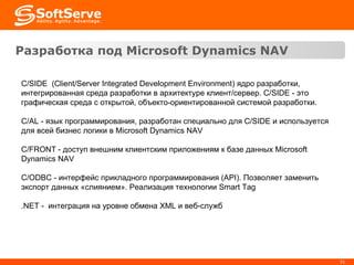 Разработка под  Microsoft Dynamics   NAV C/SIDE  ( Client/Server Integrated Development Environment ) ядро разработки, и нтегрированная среда разработки в архитектуре клиент/сервер.  C/SIDE -  это графическая среда с открытой, объекто-ориентированной системой разработки.  C/AL  - я зык программирования, разработан специально для  C/SIDE  и используется для всей бизнес логики в  Microsoft Dynamics NAV C/FRONT - доступ внешним клиентским приложениям к базе данных Microsoft Dynamics NAV C/ODBC - интерфейс прикладного программирования (API). Позволяет заменить экспорт данных «слиянием». Реализация  технологии  Smart Tag .NET -  интеграция на уровне обмена XML и веб-служб 