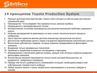 14 принци пов  Toyota Production System Принцип долгосрочной перспективы: можно пойти сегодня на убытки ради достижения отдаленной цели. Производство “точно вовремя” без промежуточных запасов (канбан). Непрерывность производственного потока. Автоматическая остановка производства для решения возникшей проблемы (джидока и андон). Нагрузка распределяется равномерно на всех этапах технологического процесса (хейдзунка). Часто простая лампочка важнее дисплея компьютера (визуальный контроль). Достигнутое необходимо делать новым стандартом (формализация накопленного опыта). Воспитание собственных лидеров, которые искренне придерживаются философии компании. Внедрение только проверенных технологий. Уважение и содействие в развитии поставщиков и партнеров. Формирование и воспитание рабочих команд, каждый член которых искренне разделяет философию компании. Коллективные решения принимаются только после согласия большинства, но внедряются  немедленно (немаваси). Прежде чем начать разбираться в сложившейся ситуации, необходимо увидеть все собственными глазами (генти генбуцу). Любой процесс можно и нужно непрестанно анализировать и улучшать (кайдзен и хансей). 