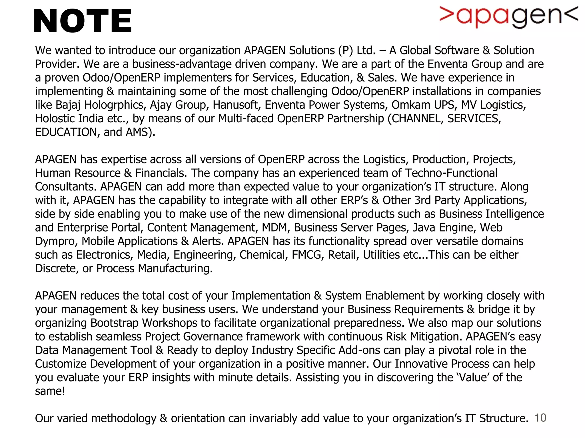NOTE
We wanted to introduce our organization APAGEN Solutions (P) Ltd. – A Global Software & Solution
Provider. We are a business-advantage driven company. We are a part of the Enventa Group and are
a proven Odoo/OpenERP implementers for Services, Education, & Sales. We have experience in
implementing & maintaining some of the most challenging Odoo/OpenERP installations in companies
like Bajaj Hologrphics, Ajay Group, Hanusoft, Enventa Power Systems, Omkam UPS, MV Logistics,
Holostic India etc., by means of our Multi-faced OpenERP Partnership (CHANNEL, SERVICES,
EDUCATION, and AMS).
APAGEN has expertise across all versions of OpenERP across the Logistics, Production, Projects,
Human Resource & Financials. The company has an experienced team of Techno-Functional
Consultants. APAGEN can add more than expected value to your organization’s IT structure. Along
with it, APAGEN has the capability to integrate with all other ERP’s & Other 3rd Party Applications,
side by side enabling you to make use of the new dimensional products such as Business Intelligence
and Enterprise Portal, Content Management, MDM, Business Server Pages, Java Engine, Web
Dympro, Mobile Applications & Alerts. APAGEN has its functionality spread over versatile domains
such as Electronics, Media, Engineering, Chemical, FMCG, Retail, Utilities etc...This can be either
Discrete, or Process Manufacturing.
APAGEN reduces the total cost of your Implementation & System Enablement by working closely with
your management & key business users. We understand your Business Requirements & bridge it by
organizing Bootstrap Workshops to facilitate organizational preparedness. We also map our solutions
to establish seamless Project Governance framework with continuous Risk Mitigation. APAGEN’s easy
Data Management Tool & Ready to deploy Industry Specific Add-ons can play a pivotal role in the
Customize Development of your organization in a positive manner. Our Innovative Process can help
you evaluate your ERP insights with minute details. Assisting you in discovering the ‘Value’ of the
same!
Our varied methodology & orientation can invariably add value to your organization’s IT Structure. 10
 