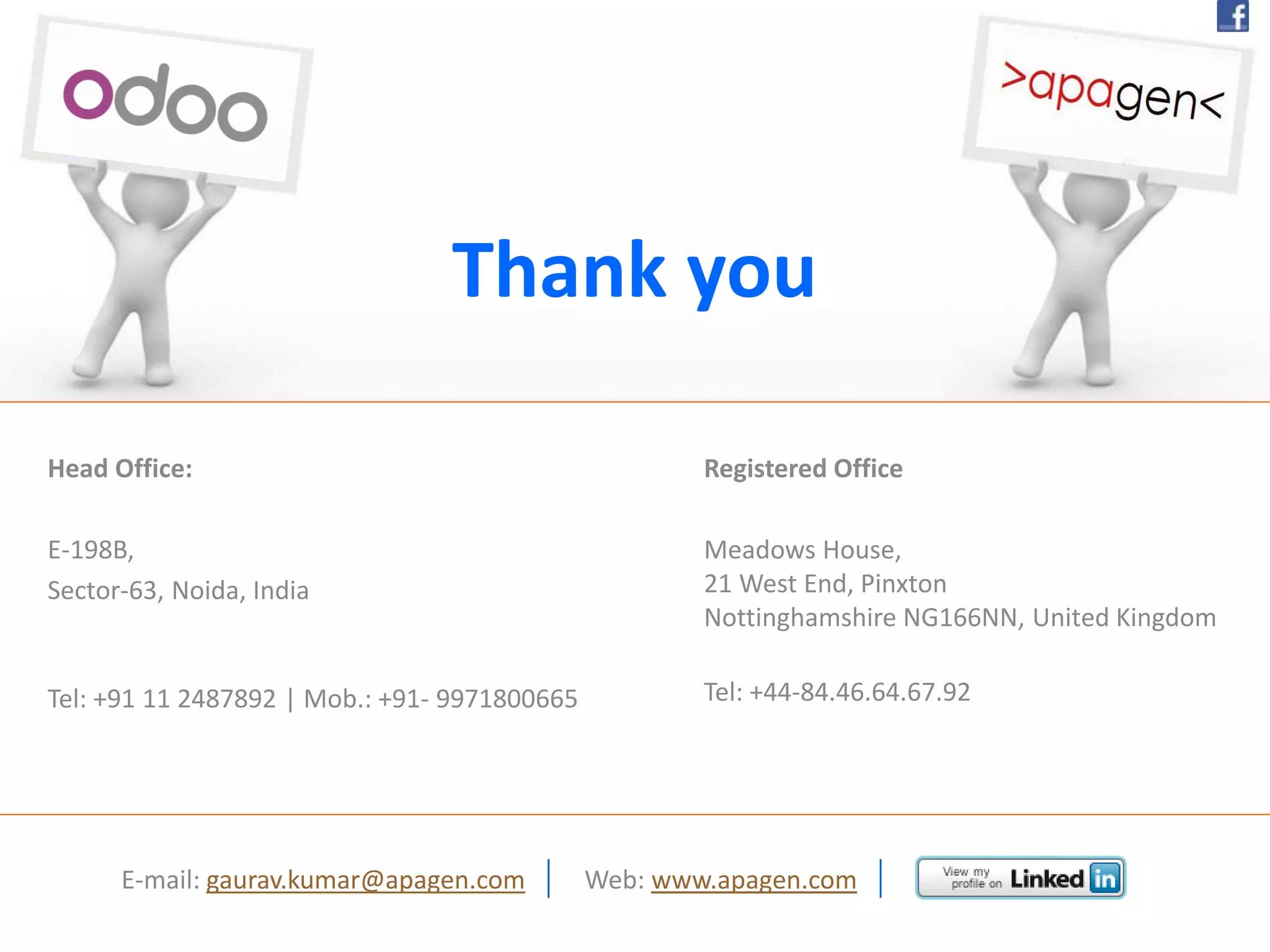 Head Office:
E-198B,
Sector-63, Noida, India
Tel: +91 11 2487892 | Mob.: +91- 9971800665
Thank you
Registered Office
Meadows House,
21 West End, Pinxton
Nottinghamshire NG166NN, United Kingdom
Tel: +44-84.46.64.67.92
E-mail: gaurav.kumar@apagen.com | Web: www.apagen.com |
 