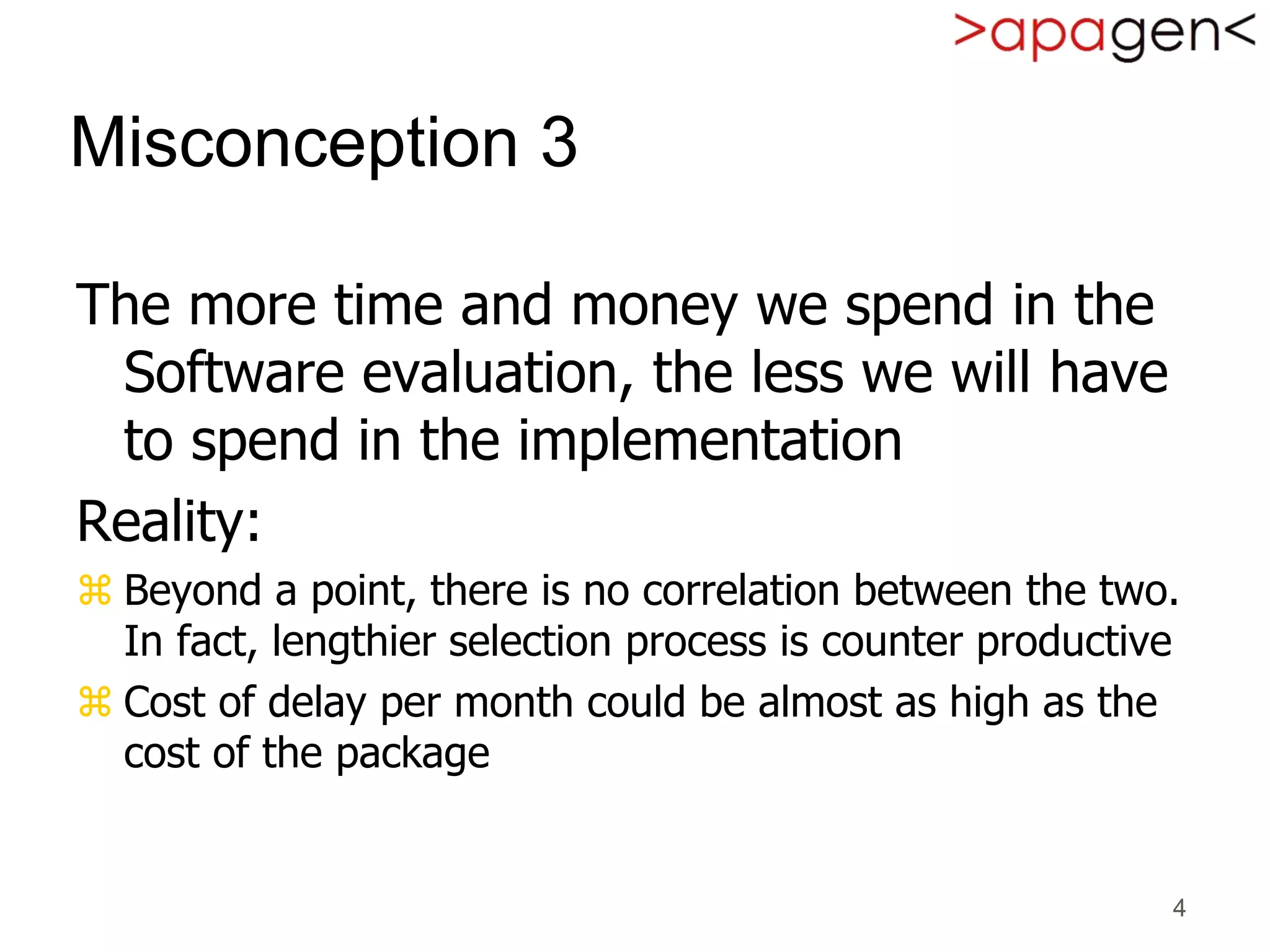 4
Misconception 3
The more time and money we spend in the
Software evaluation, the less we will have
to spend in the implementation
Reality:
 Beyond a point, there is no correlation between the two.
In fact, lengthier selection process is counter productive
 Cost of delay per month could be almost as high as the
cost of the package
 