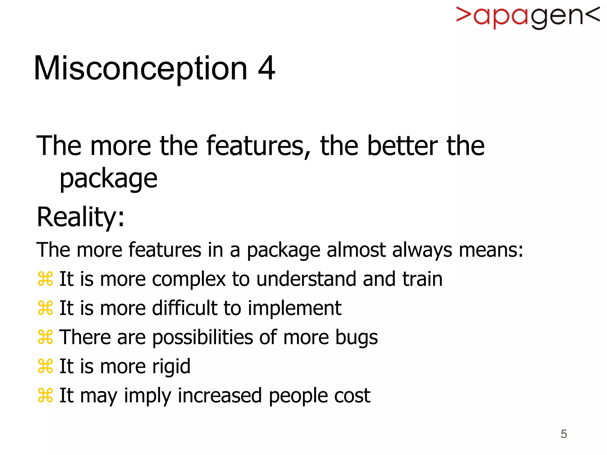 5
Misconception 4
The more the features, the better the
package
Reality:
The more features in a package almost always means:
 It is more complex to understand and train
 It is more difficult to implement
 There are possibilities of more bugs
 It is more rigid
 It may imply increased people cost
 