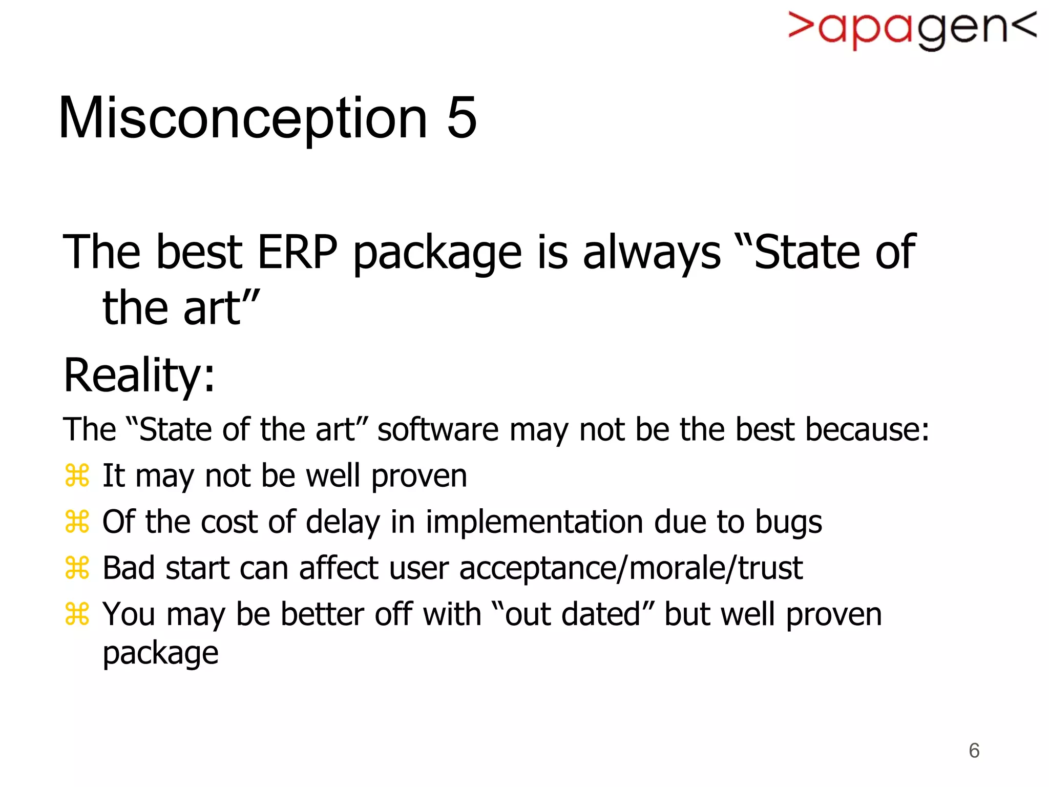 6
Misconception 5
The best ERP package is always “State of
the art”
Reality:
The “State of the art” software may not be the best because:
 It may not be well proven
 Of the cost of delay in implementation due to bugs
 Bad start can affect user acceptance/morale/trust
 You may be better off with “out dated” but well proven
package
 