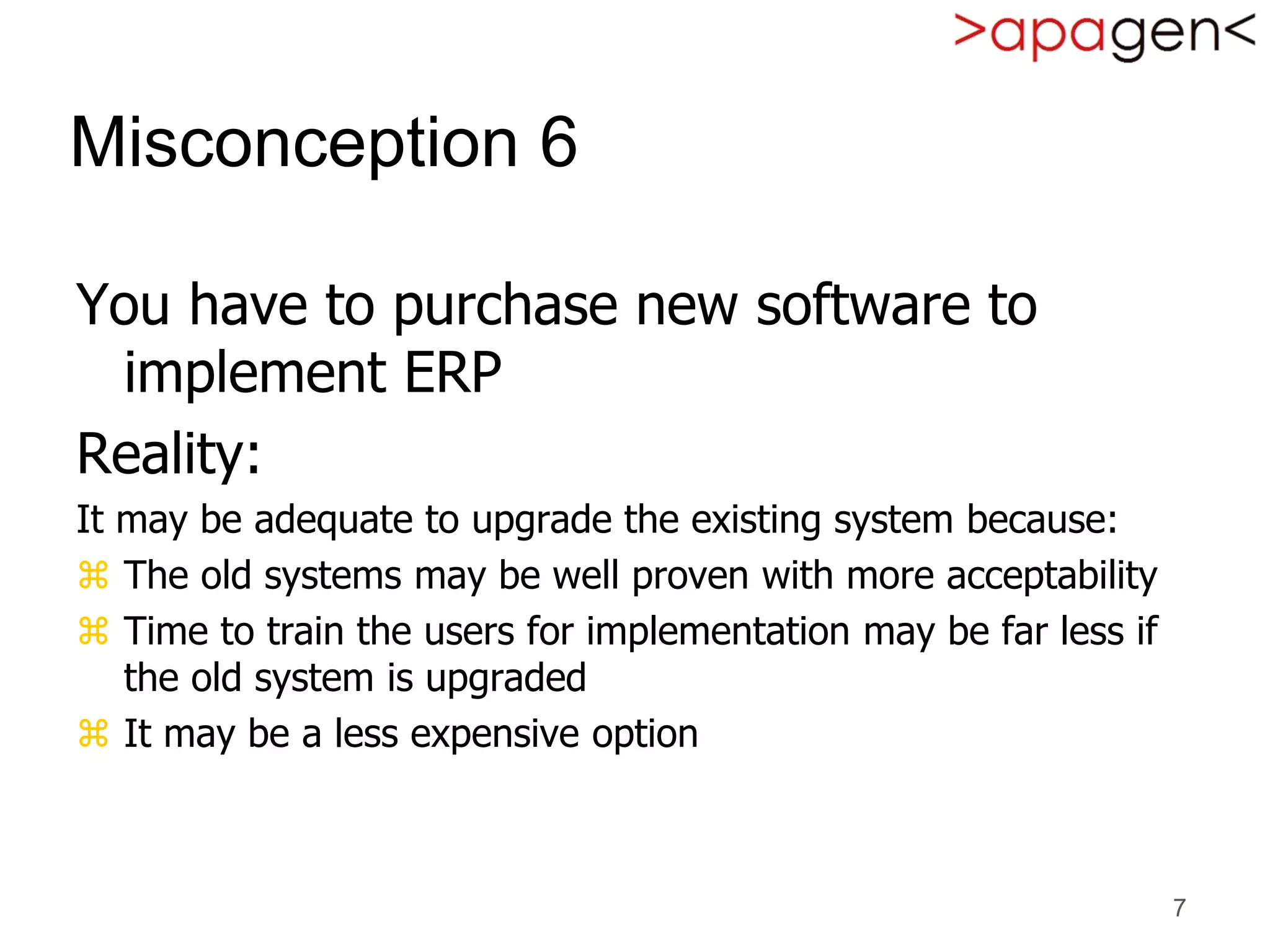 7
Misconception 6
You have to purchase new software to
implement ERP
Reality:
It may be adequate to upgrade the existing system because:
 The old systems may be well proven with more acceptability
 Time to train the users for implementation may be far less if
the old system is upgraded
 It may be a less expensive option
 