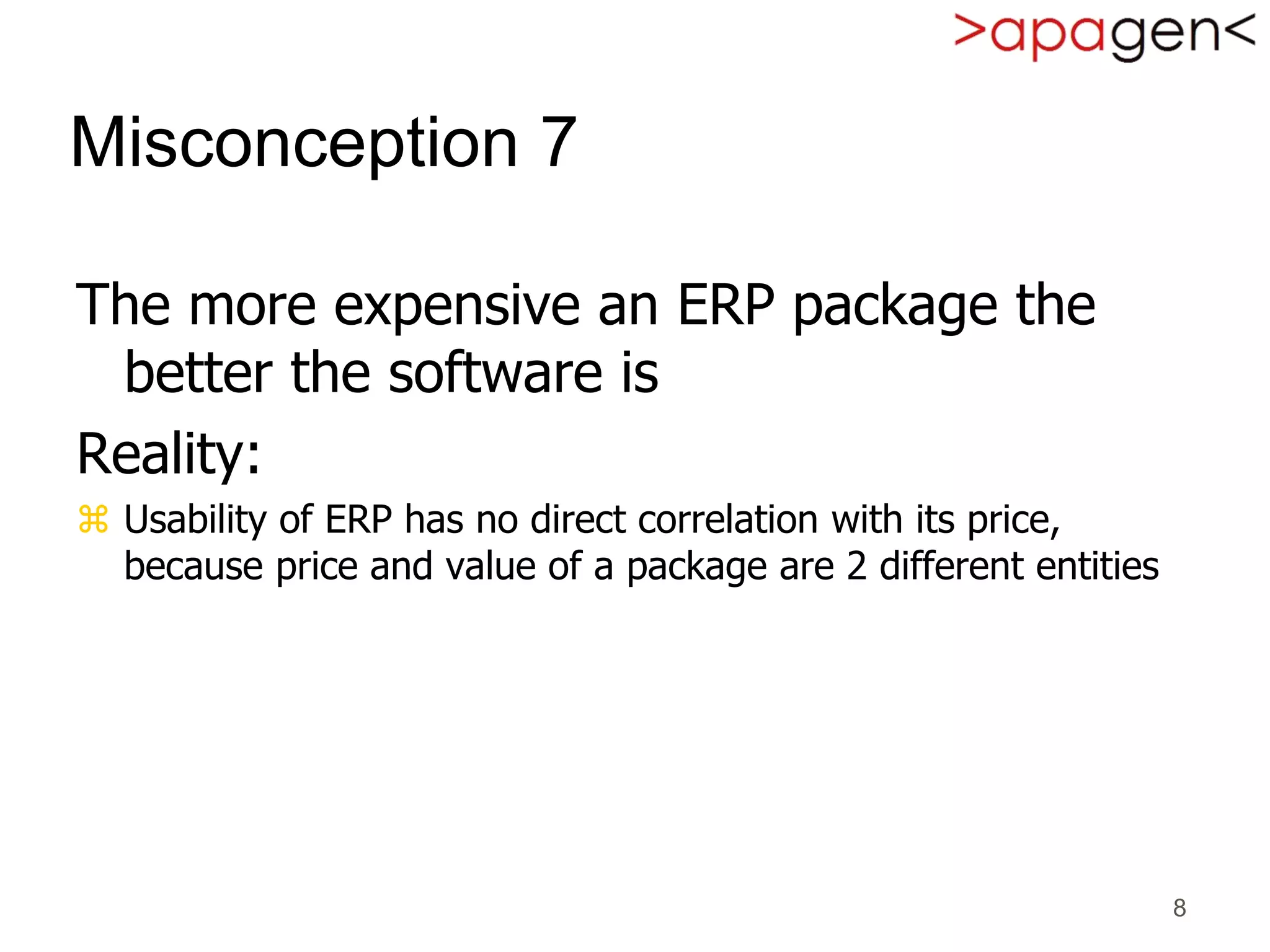 8
Misconception 7
The more expensive an ERP package the
better the software is
Reality:
 Usability of ERP has no direct correlation with its price,
because price and value of a package are 2 different entities
 
