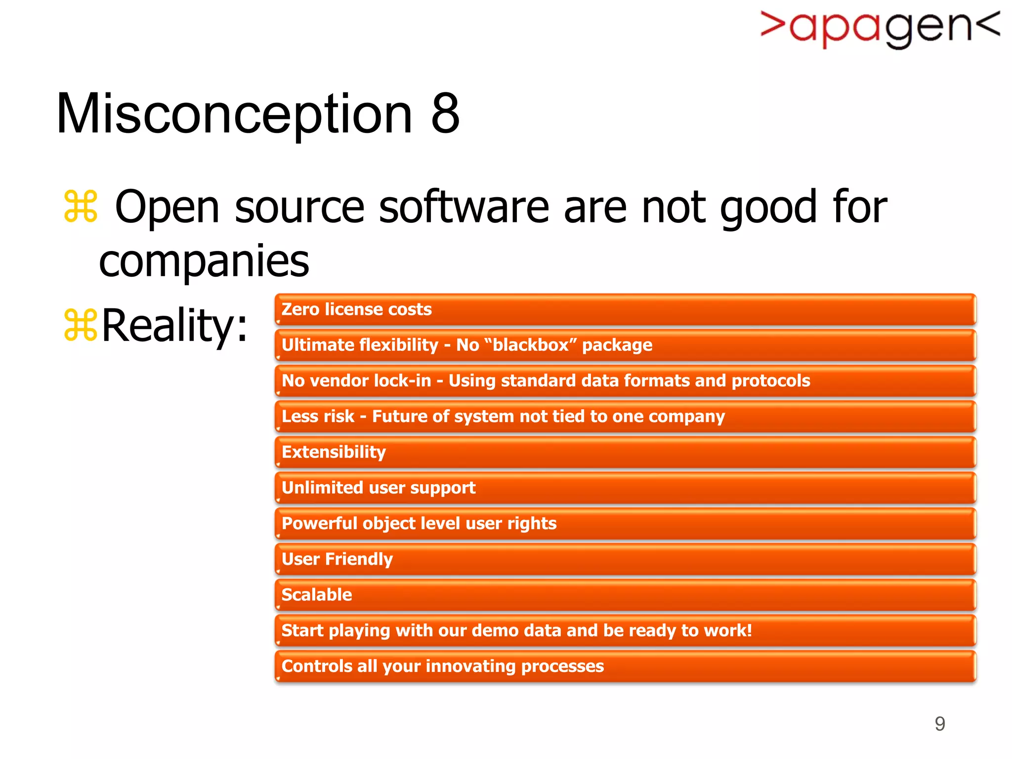  Open source software are not good for
companies
Reality:
9
Misconception 8
Zero license costs
Ultimate flexibility - No “blackbox” package
No vendor lock-in - Using standard data formats and protocols
Less risk - Future of system not tied to one company
Extensibility
Unlimited user support
Powerful object level user rights
User Friendly
Scalable
Start playing with our demo data and be ready to work!
Controls all your innovating processes
 