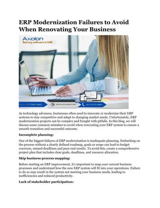 ERP Modernization Failures to Avoid
When Renovating Your Business
As technology advances, businesses often need to innovate or modernize their ERP
systems to stay competitive and adapt to changing market needs. Unfortunately, ERP
modernization projects can be complex and fraught with pitfalls. In this blog, we will
discuss some common mistakes to avoid when renovating your ERP system to ensure a
smooth transition and successful outcome.
Incomplete planning:
One of the biggest failures of ERP modernization is inadequate planning. Embarking on
the process without a clearly defined roadmap, goals or scope can lead to budget
overruns, missed deadlines and poor end results. To avoid this, create a comprehensive
project plan that includes clear goals, deadlines, and resource allocation.
Skip business process mapping:
Before starting an ERP improvement, it's important to map your current business
processes and understand how the new ERP system will fit into your operations. Failure
to do so may result in the system not meeting your business needs, leading to
inefficiencies and reduced productivity.
Lack of stakeholder participation:
 