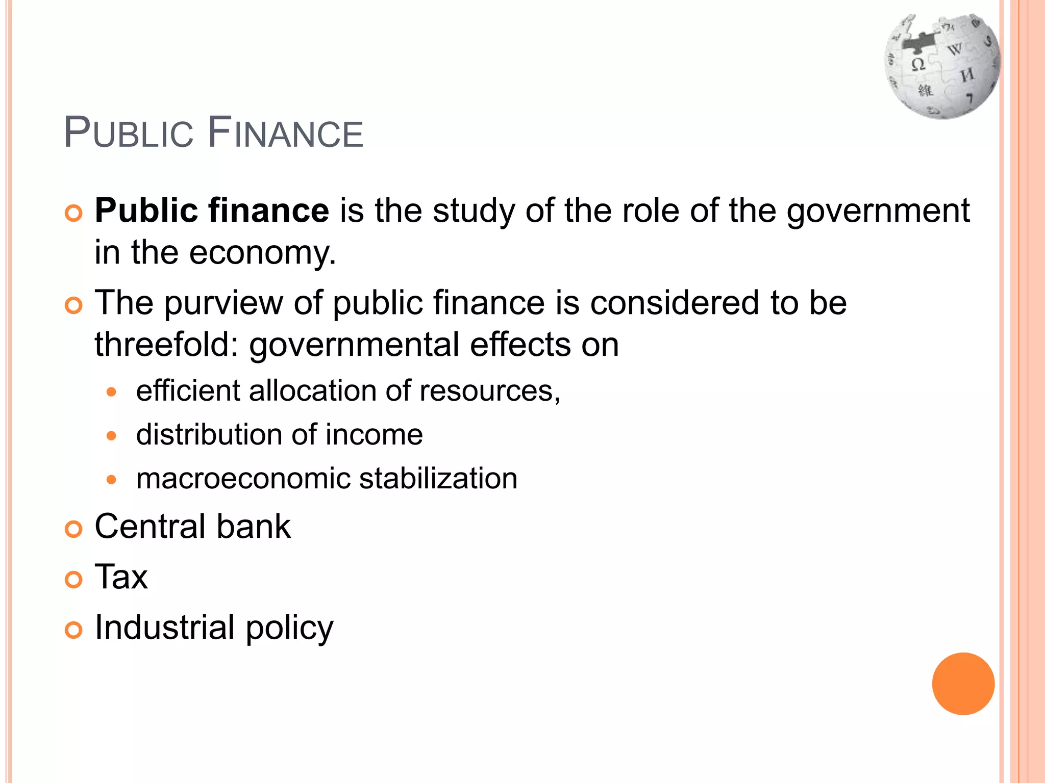 PUBLIC FINANCE
 Public finance is the study of the role of the government
in the economy.
 The purview of public finance is considered to be
threefold: governmental effects on
 efficient allocation of resources,
 distribution of income
 macroeconomic stabilization
 Central bank
 Tax
 Industrial policy
 