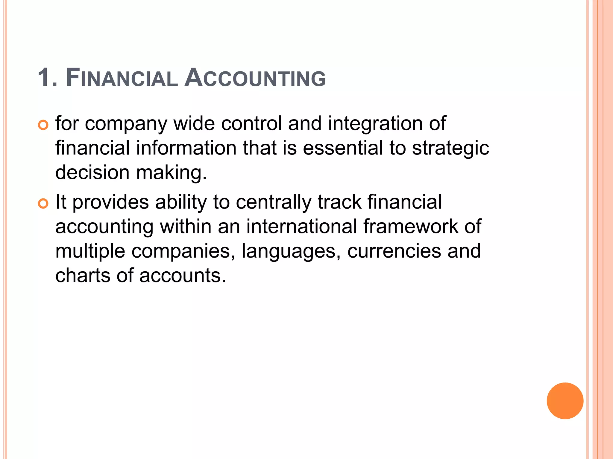 1. FINANCIAL ACCOUNTING
 for company wide control and integration of
financial information that is essential to strategic
decision making.
 It provides ability to centrally track financial
accounting within an international framework of
multiple companies, languages, currencies and
charts of accounts.
 
