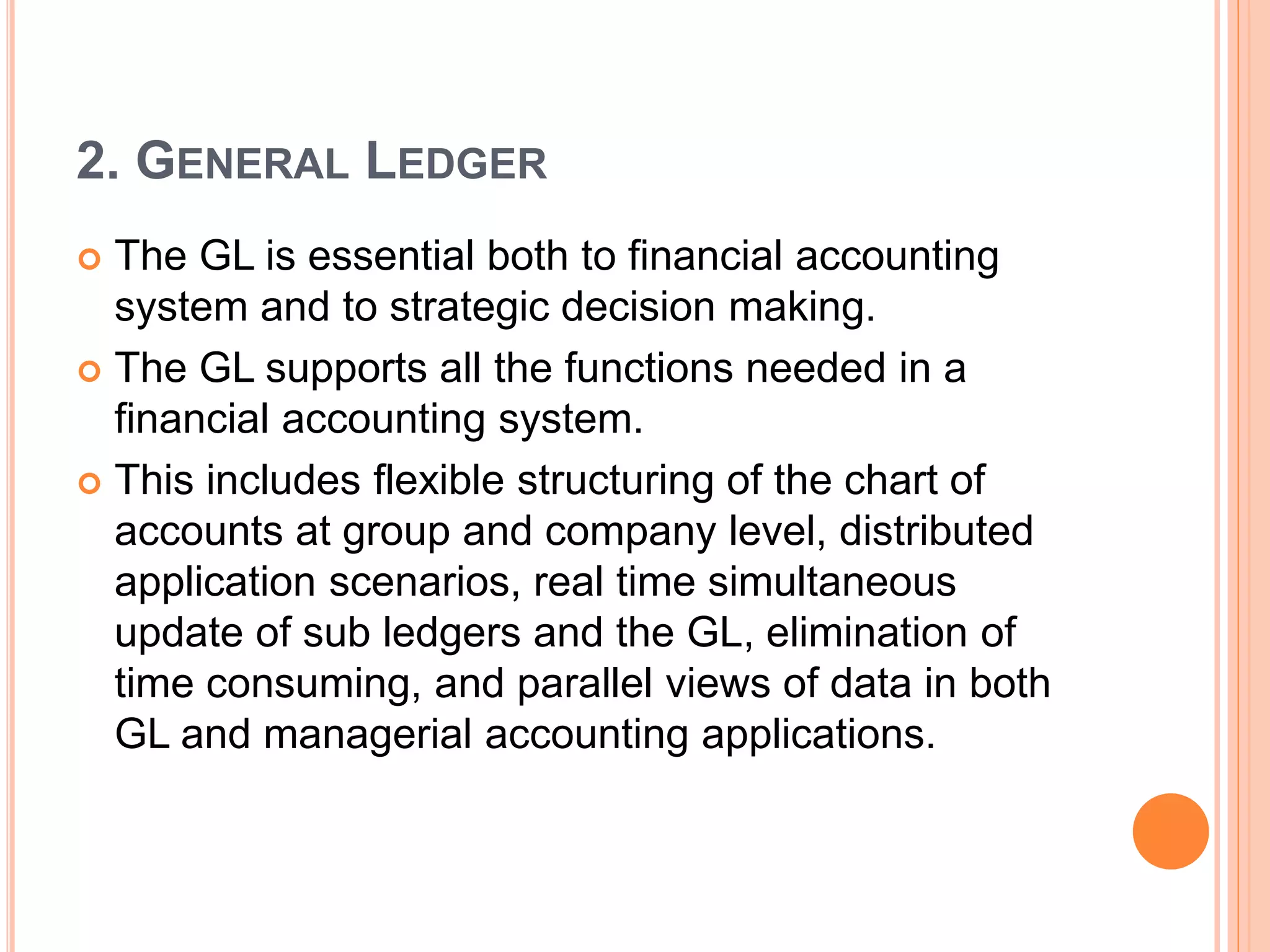 2. GENERAL LEDGER
 The GL is essential both to financial accounting
system and to strategic decision making.
 The GL supports all the functions needed in a
financial accounting system.
 This includes flexible structuring of the chart of
accounts at group and company level, distributed
application scenarios, real time simultaneous
update of sub ledgers and the GL, elimination of
time consuming, and parallel views of data in both
GL and managerial accounting applications.
 