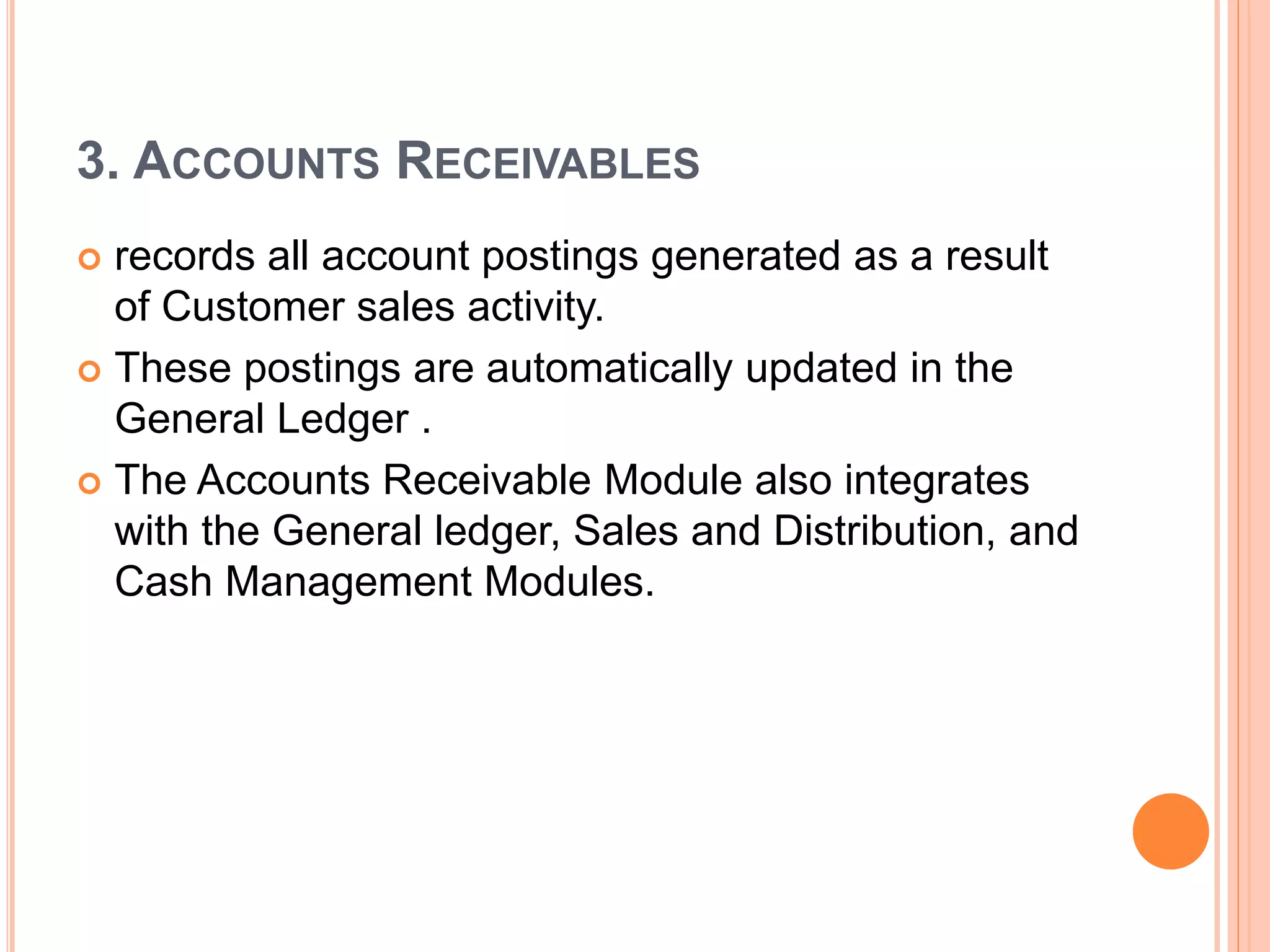 3. ACCOUNTS RECEIVABLES
 records all account postings generated as a result
of Customer sales activity.
 These postings are automatically updated in the
General Ledger .
 The Accounts Receivable Module also integrates
with the General ledger, Sales and Distribution, and
Cash Management Modules.
 
