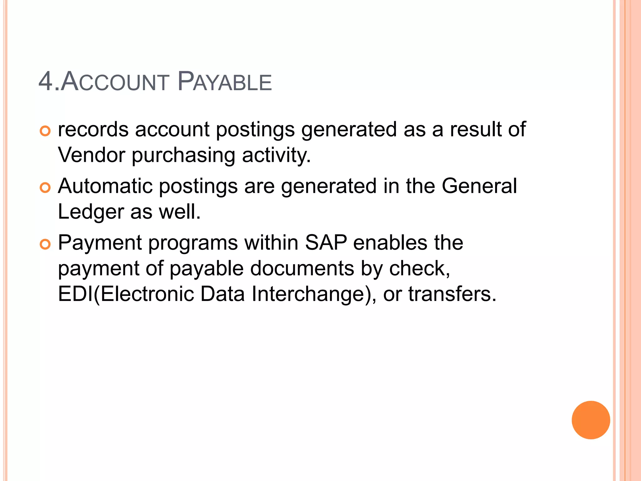 4.ACCOUNT PAYABLE
 records account postings generated as a result of
Vendor purchasing activity.
 Automatic postings are generated in the General
Ledger as well.
 Payment programs within SAP enables the
payment of payable documents by check,
EDI(Electronic Data Interchange), or transfers.
 