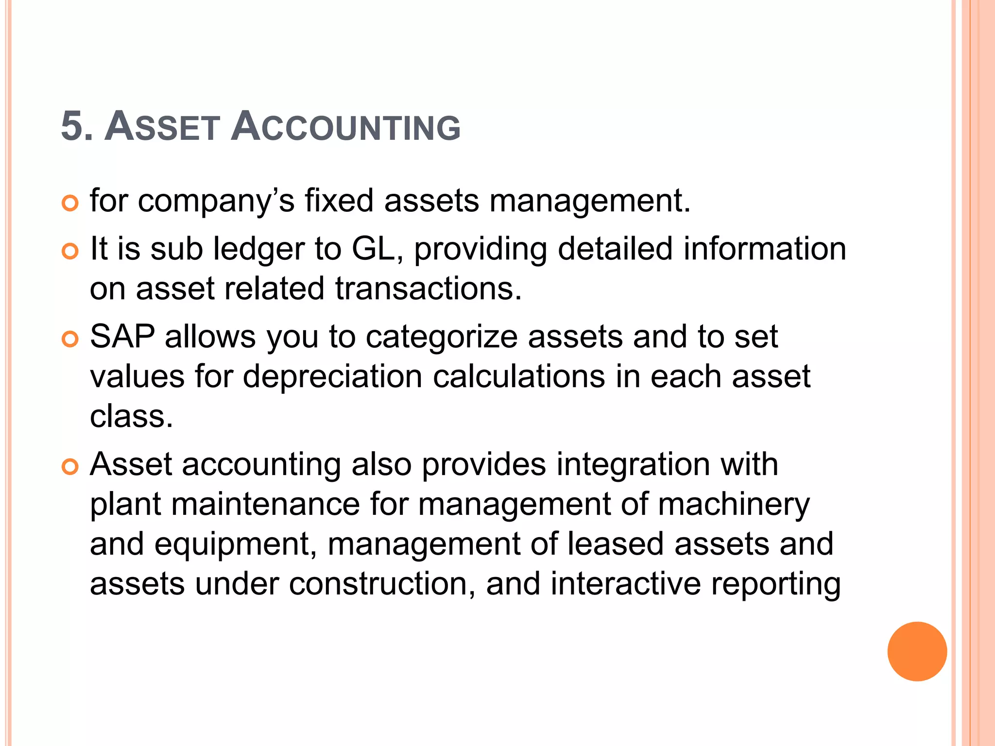 5. ASSET ACCOUNTING
 for company’s fixed assets management.
 It is sub ledger to GL, providing detailed information
on asset related transactions.
 SAP allows you to categorize assets and to set
values for depreciation calculations in each asset
class.
 Asset accounting also provides integration with
plant maintenance for management of machinery
and equipment, management of leased assets and
assets under construction, and interactive reporting
 