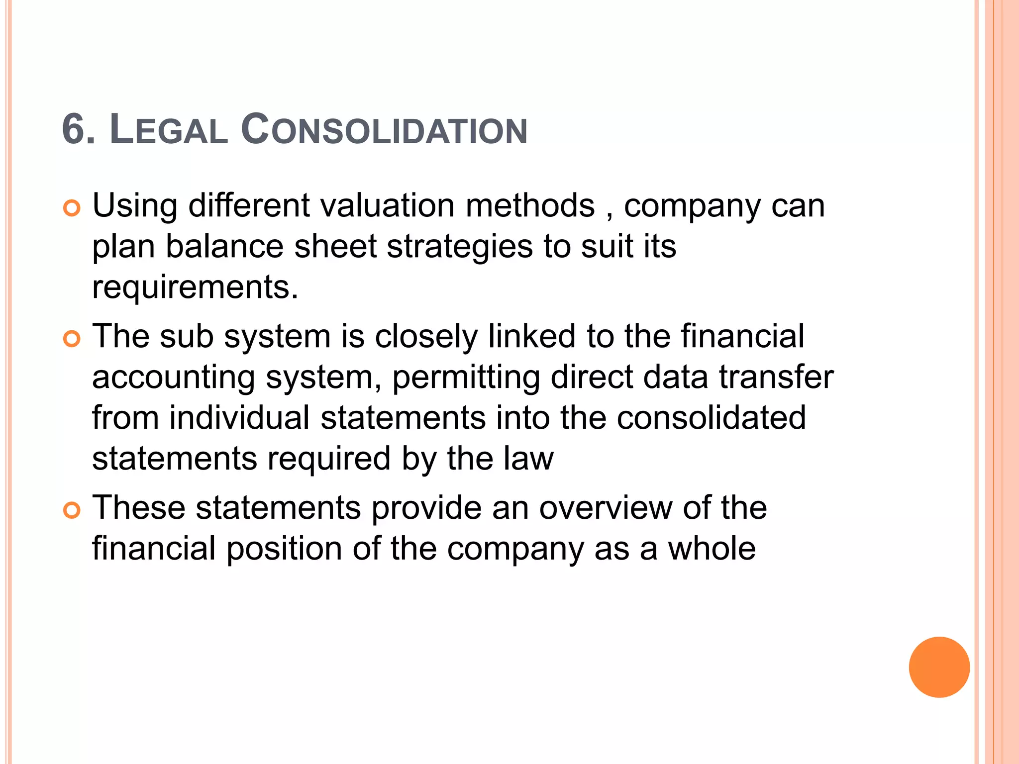6. LEGAL CONSOLIDATION
 Using different valuation methods , company can
plan balance sheet strategies to suit its
requirements.
 The sub system is closely linked to the financial
accounting system, permitting direct data transfer
from individual statements into the consolidated
statements required by the law
 These statements provide an overview of the
financial position of the company as a whole
 
