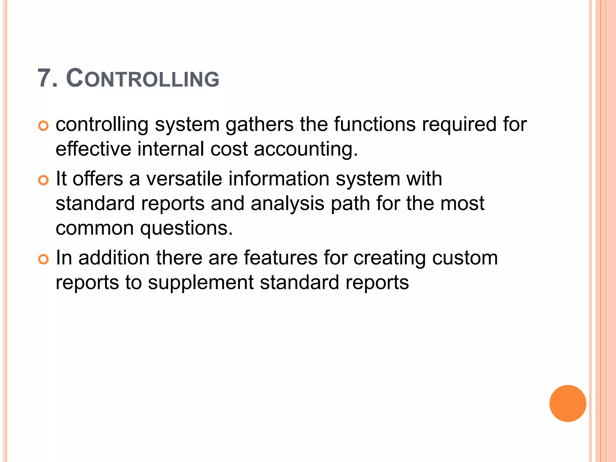 7. CONTROLLING
 controlling system gathers the functions required for
effective internal cost accounting.
 It offers a versatile information system with
standard reports and analysis path for the most
common questions.
 In addition there are features for creating custom
reports to supplement standard reports
 