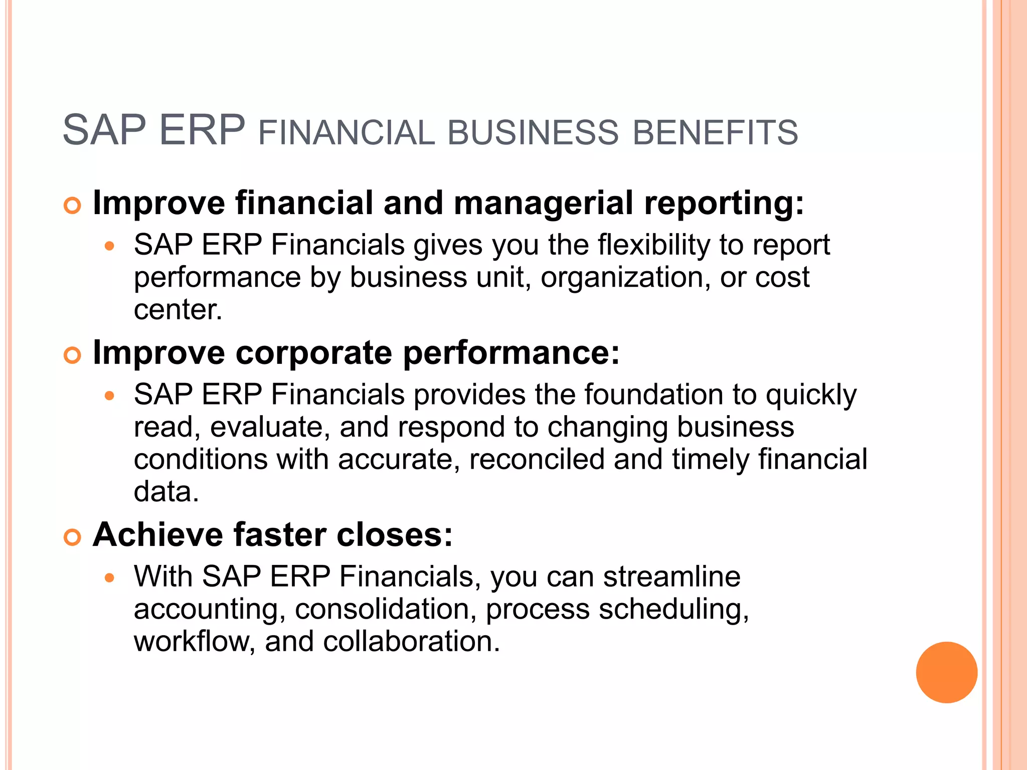 SAP ERP FINANCIAL BUSINESS BENEFITS
 Improve financial and managerial reporting:
 SAP ERP Financials gives you the flexibility to report
performance by business unit, organization, or cost
center.
 Improve corporate performance:
 SAP ERP Financials provides the foundation to quickly
read, evaluate, and respond to changing business
conditions with accurate, reconciled and timely financial
data.
 Achieve faster closes:
 With SAP ERP Financials, you can streamline
accounting, consolidation, process scheduling,
workflow, and collaboration.
 