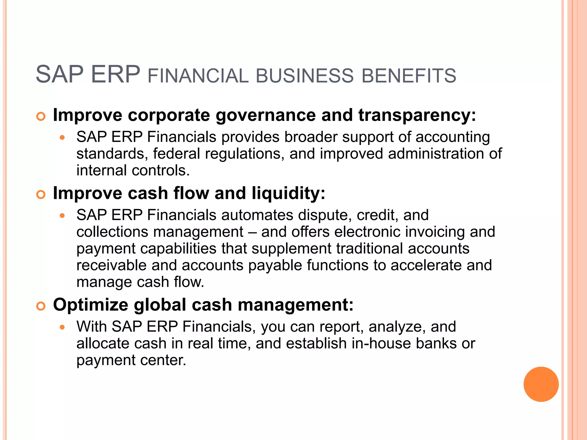 SAP ERP FINANCIAL BUSINESS BENEFITS
 Improve corporate governance and transparency:
 SAP ERP Financials provides broader support of accounting
standards, federal regulations, and improved administration of
internal controls.
 Improve cash flow and liquidity:
 SAP ERP Financials automates dispute, credit, and
collections management – and offers electronic invoicing and
payment capabilities that supplement traditional accounts
receivable and accounts payable functions to accelerate and
manage cash flow.
 Optimize global cash management:
 With SAP ERP Financials, you can report, analyze, and
allocate cash in real time, and establish in-house banks or
payment center.
 