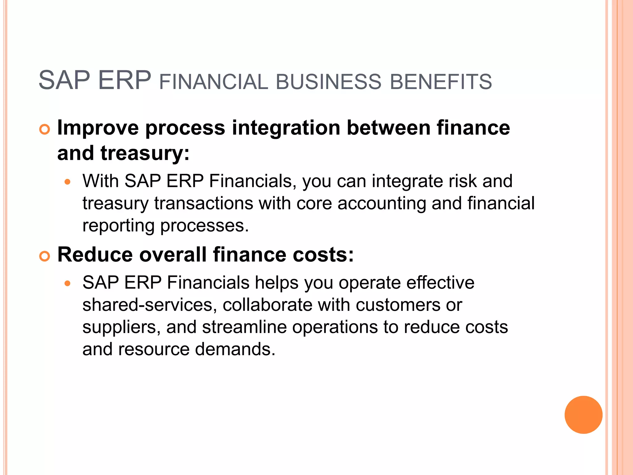 SAP ERP FINANCIAL BUSINESS BENEFITS
 Improve process integration between finance
and treasury:
 With SAP ERP Financials, you can integrate risk and
treasury transactions with core accounting and financial
reporting processes.
 Reduce overall finance costs:
 SAP ERP Financials helps you operate effective
shared-services, collaborate with customers or
suppliers, and streamline operations to reduce costs
and resource demands.
 
