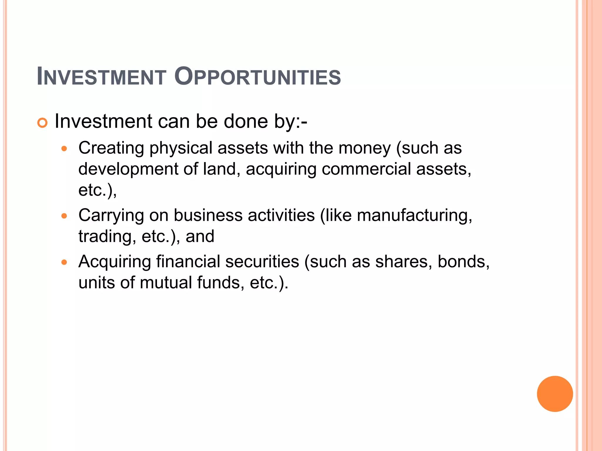 INVESTMENT OPPORTUNITIES
 Investment can be done by:-
 Creating physical assets with the money (such as
development of land, acquiring commercial assets,
etc.),
 Carrying on business activities (like manufacturing,
trading, etc.), and
 Acquiring financial securities (such as shares, bonds,
units of mutual funds, etc.).
 