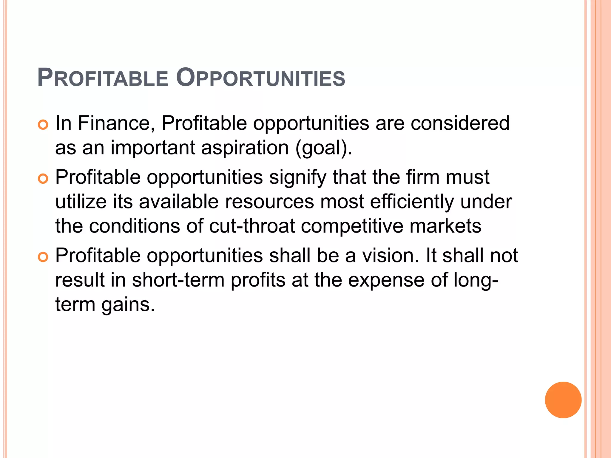 PROFITABLE OPPORTUNITIES
 In Finance, Profitable opportunities are considered
as an important aspiration (goal).
 Profitable opportunities signify that the firm must
utilize its available resources most efficiently under
the conditions of cut-throat competitive markets
 Profitable opportunities shall be a vision. It shall not
result in short-term profits at the expense of long-
term gains.
 