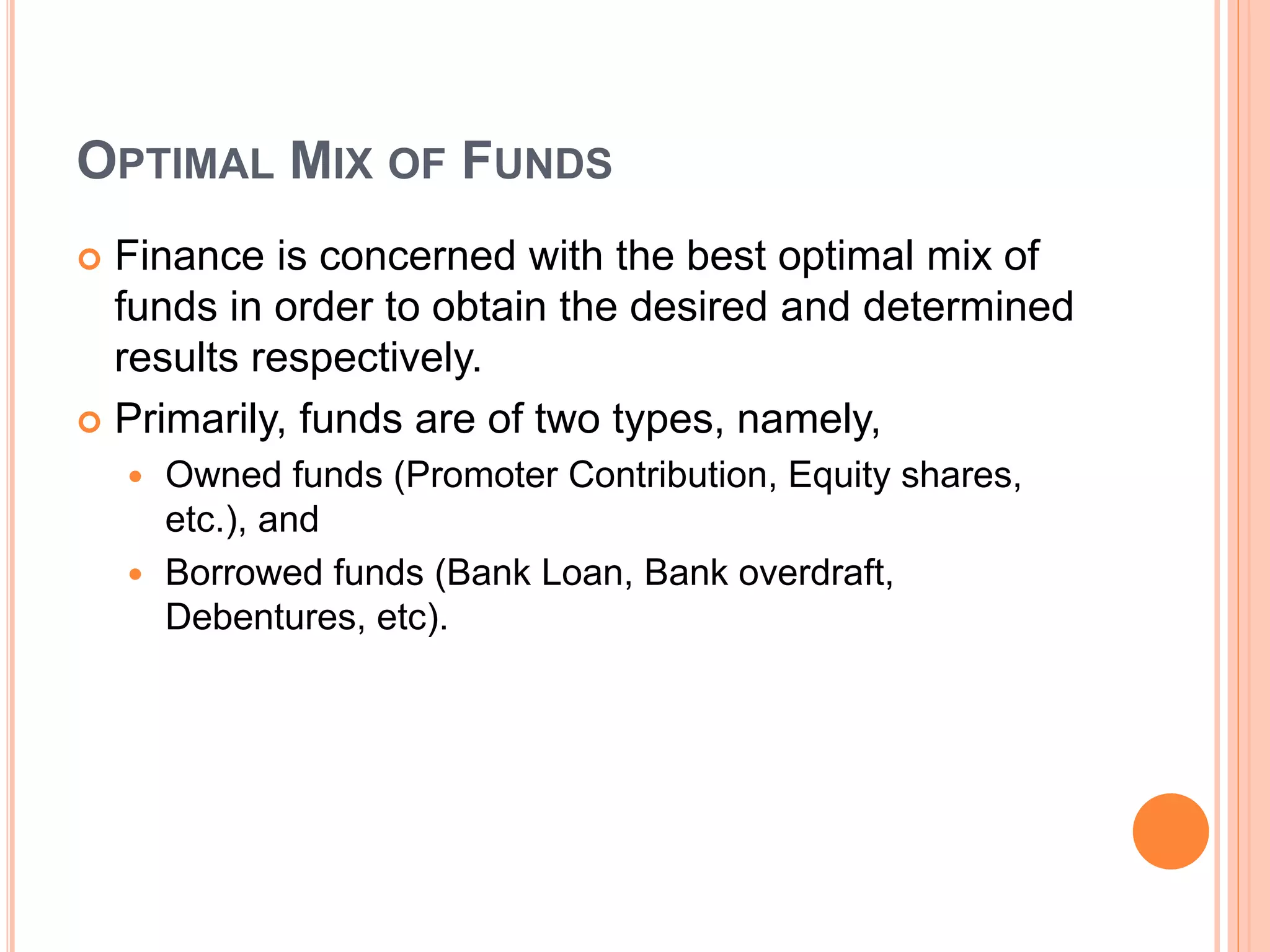 OPTIMAL MIX OF FUNDS
 Finance is concerned with the best optimal mix of
funds in order to obtain the desired and determined
results respectively.
 Primarily, funds are of two types, namely,
 Owned funds (Promoter Contribution, Equity shares,
etc.), and
 Borrowed funds (Bank Loan, Bank overdraft,
Debentures, etc).
 