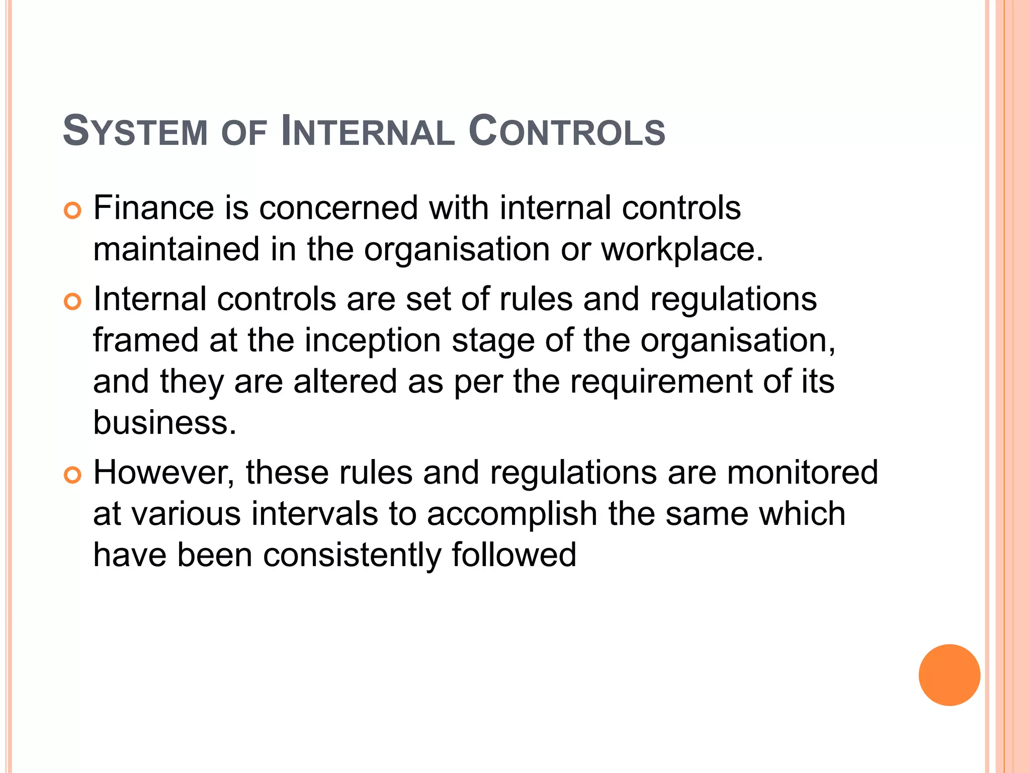 SYSTEM OF INTERNAL CONTROLS
 Finance is concerned with internal controls
maintained in the organisation or workplace.
 Internal controls are set of rules and regulations
framed at the inception stage of the organisation,
and they are altered as per the requirement of its
business.
 However, these rules and regulations are monitored
at various intervals to accomplish the same which
have been consistently followed
 