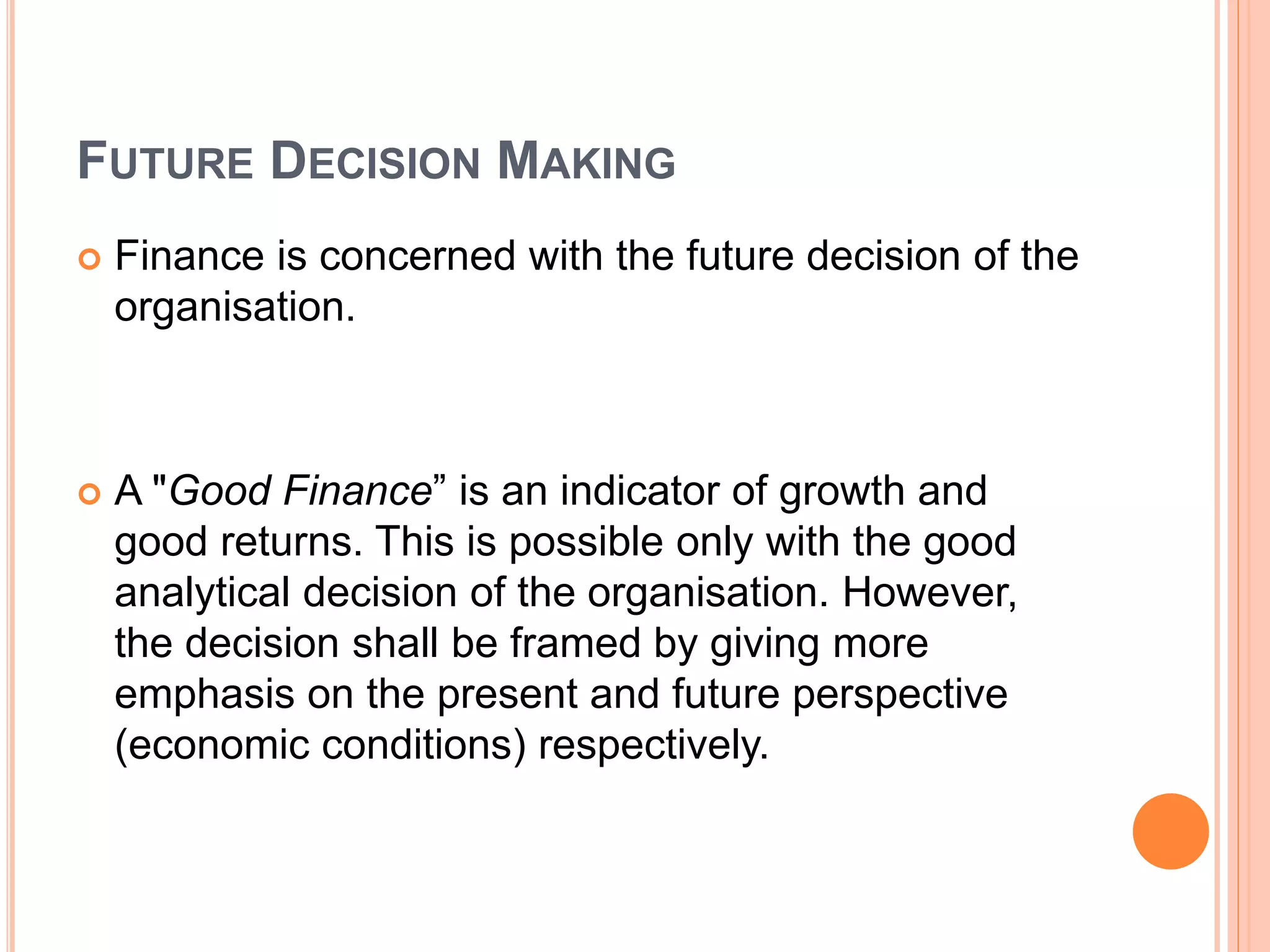 FUTURE DECISION MAKING
 Finance is concerned with the future decision of the
organisation.
 A "Good Finance” is an indicator of growth and
good returns. This is possible only with the good
analytical decision of the organisation. However,
the decision shall be framed by giving more
emphasis on the present and future perspective
(economic conditions) respectively.
 