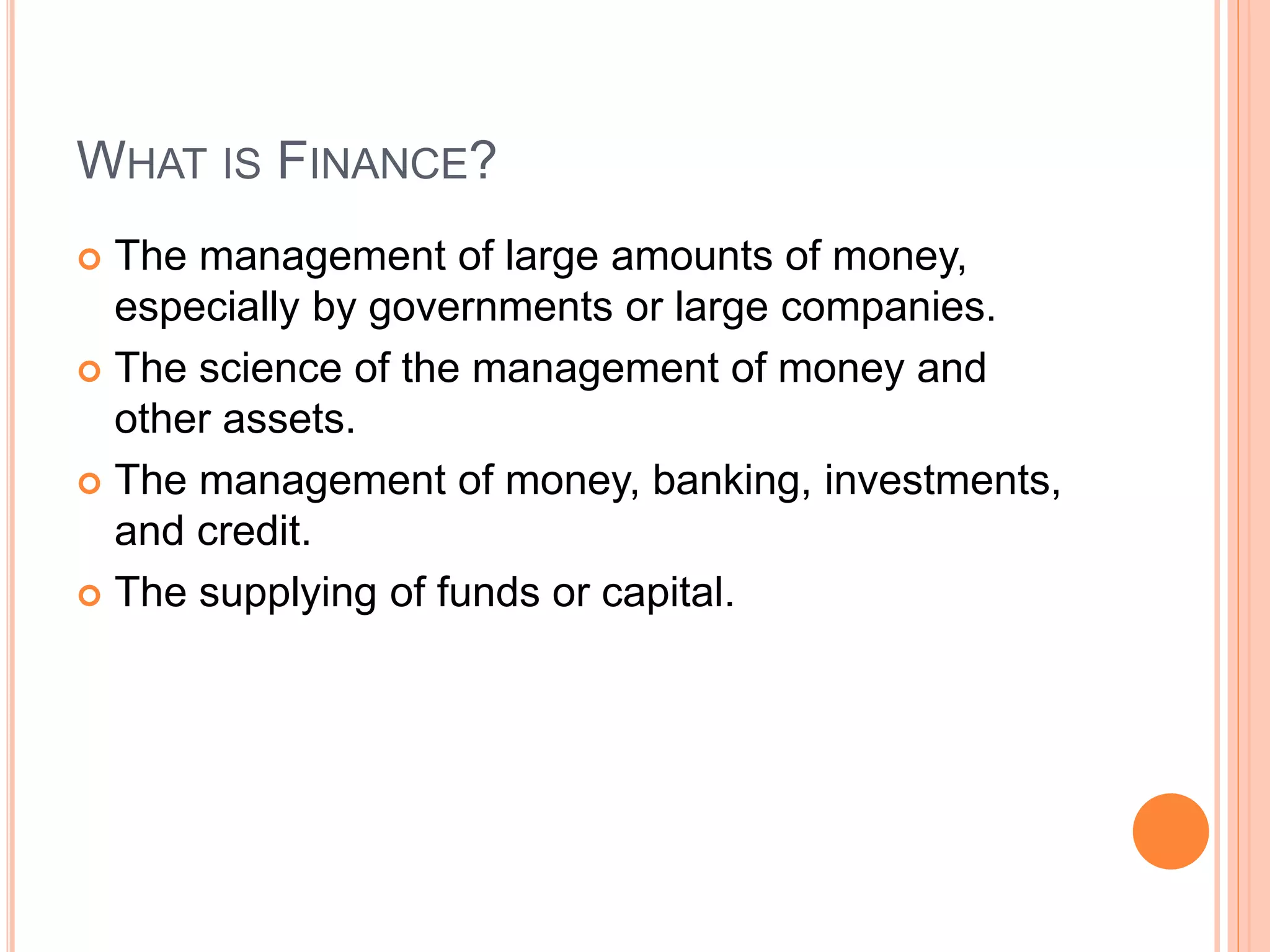 WHAT IS FINANCE?
 The management of large amounts of money,
especially by governments or large companies.
 The science of the management of money and
other assets.
 The management of money, banking, investments,
and credit.
 The supplying of funds or capital.
 