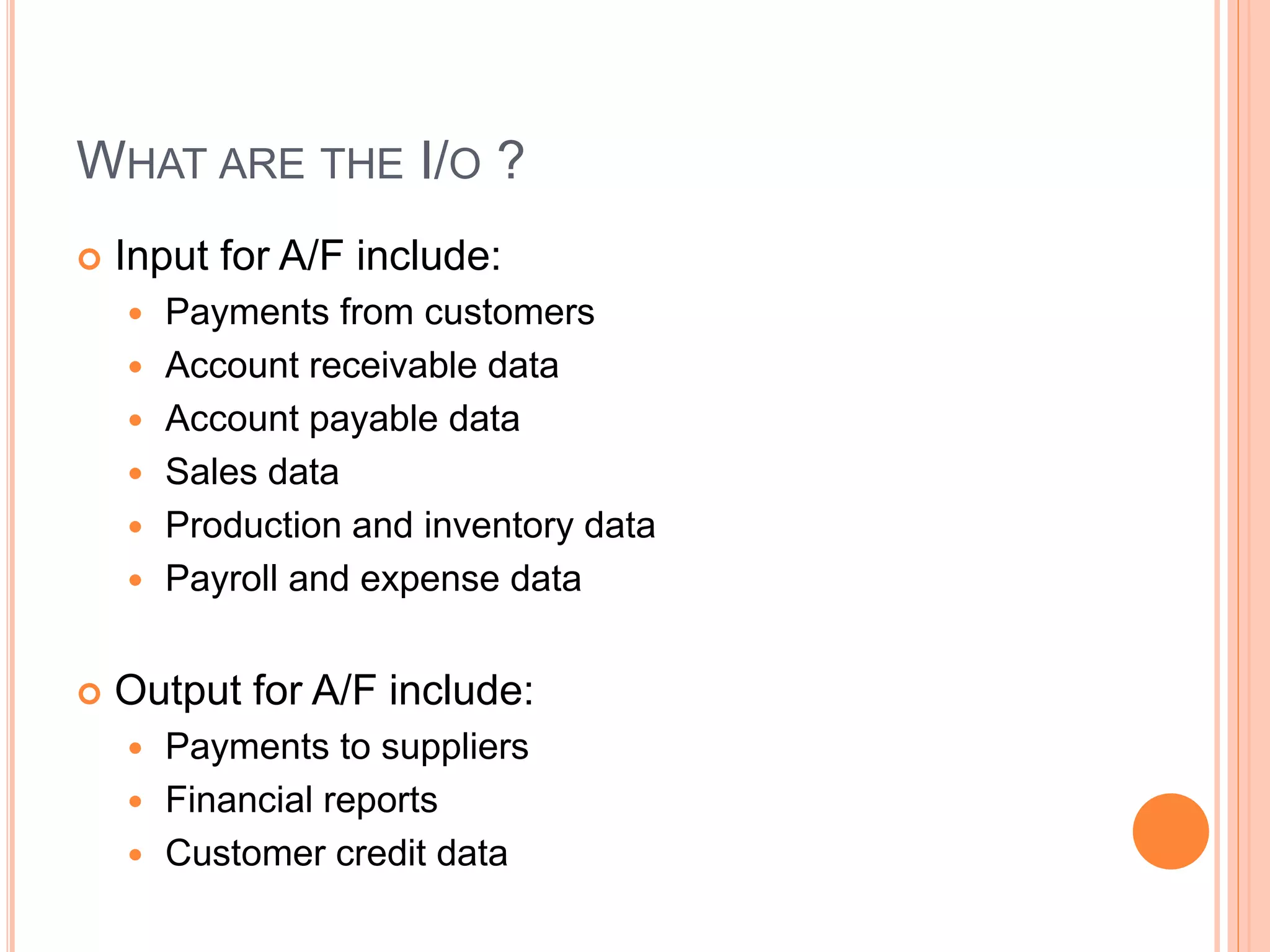 WHAT ARE THE I/O ?
 Input for A/F include:
 Payments from customers
 Account receivable data
 Account payable data
 Sales data
 Production and inventory data
 Payroll and expense data
 Output for A/F include:
 Payments to suppliers
 Financial reports
 Customer credit data
 