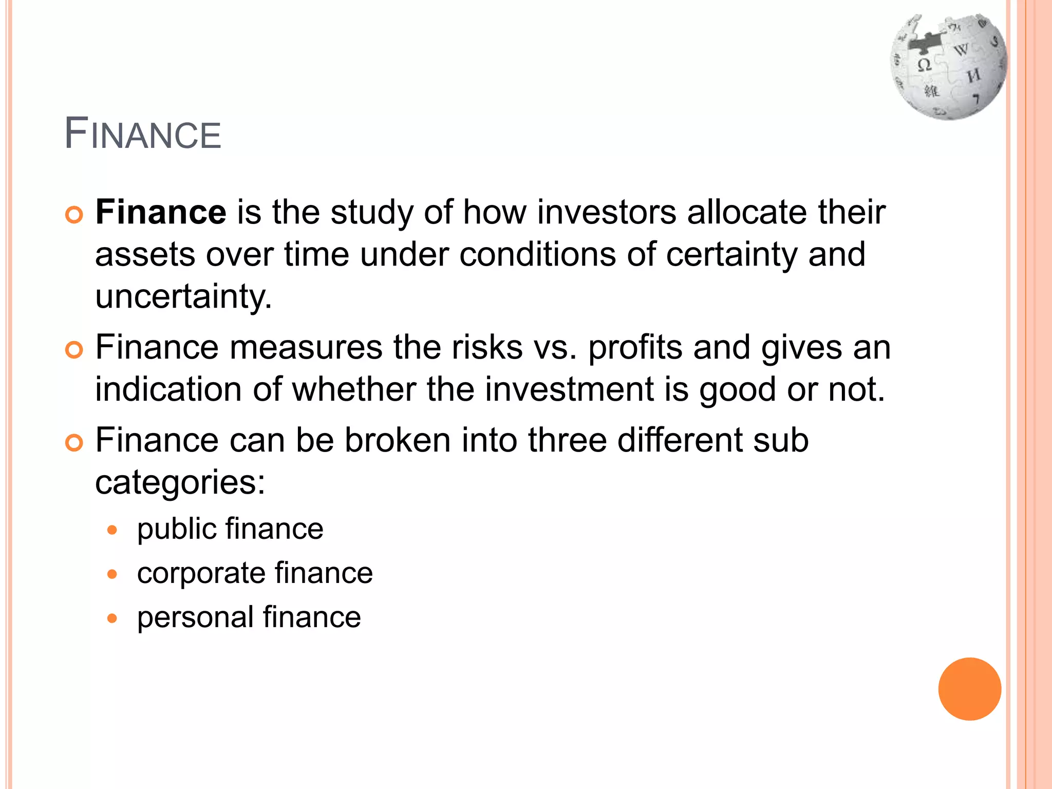 FINANCE
 Finance is the study of how investors allocate their
assets over time under conditions of certainty and
uncertainty.
 Finance measures the risks vs. profits and gives an
indication of whether the investment is good or not.
 Finance can be broken into three different sub
categories:
 public finance
 corporate finance
 personal finance
 