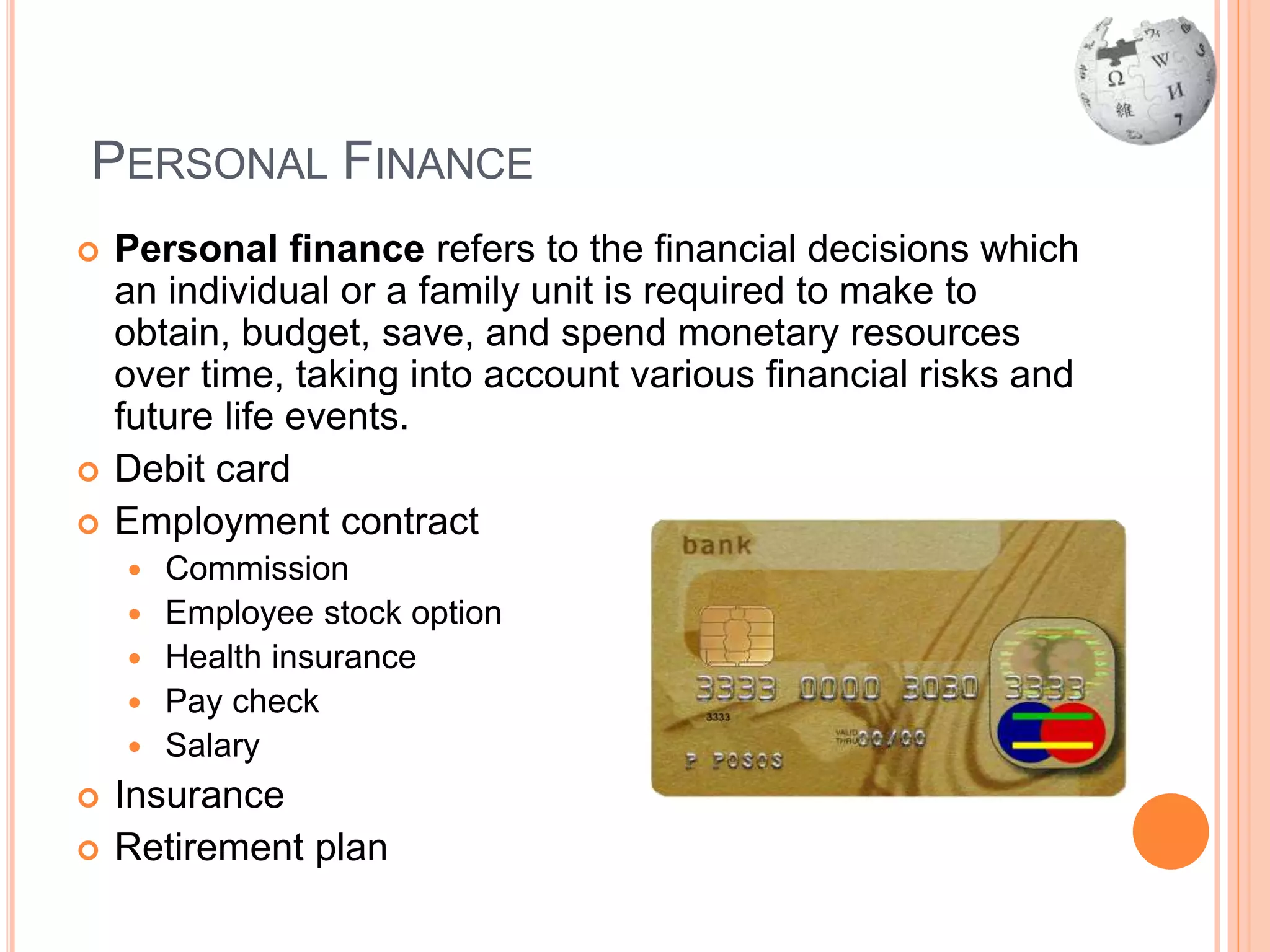 PERSONAL FINANCE
 Personal finance refers to the financial decisions which
an individual or a family unit is required to make to
obtain, budget, save, and spend monetary resources
over time, taking into account various financial risks and
future life events.
 Debit card
 Employment contract
 Commission
 Employee stock option
 Health insurance
 Pay check
 Salary
 Insurance
 Retirement plan
 
