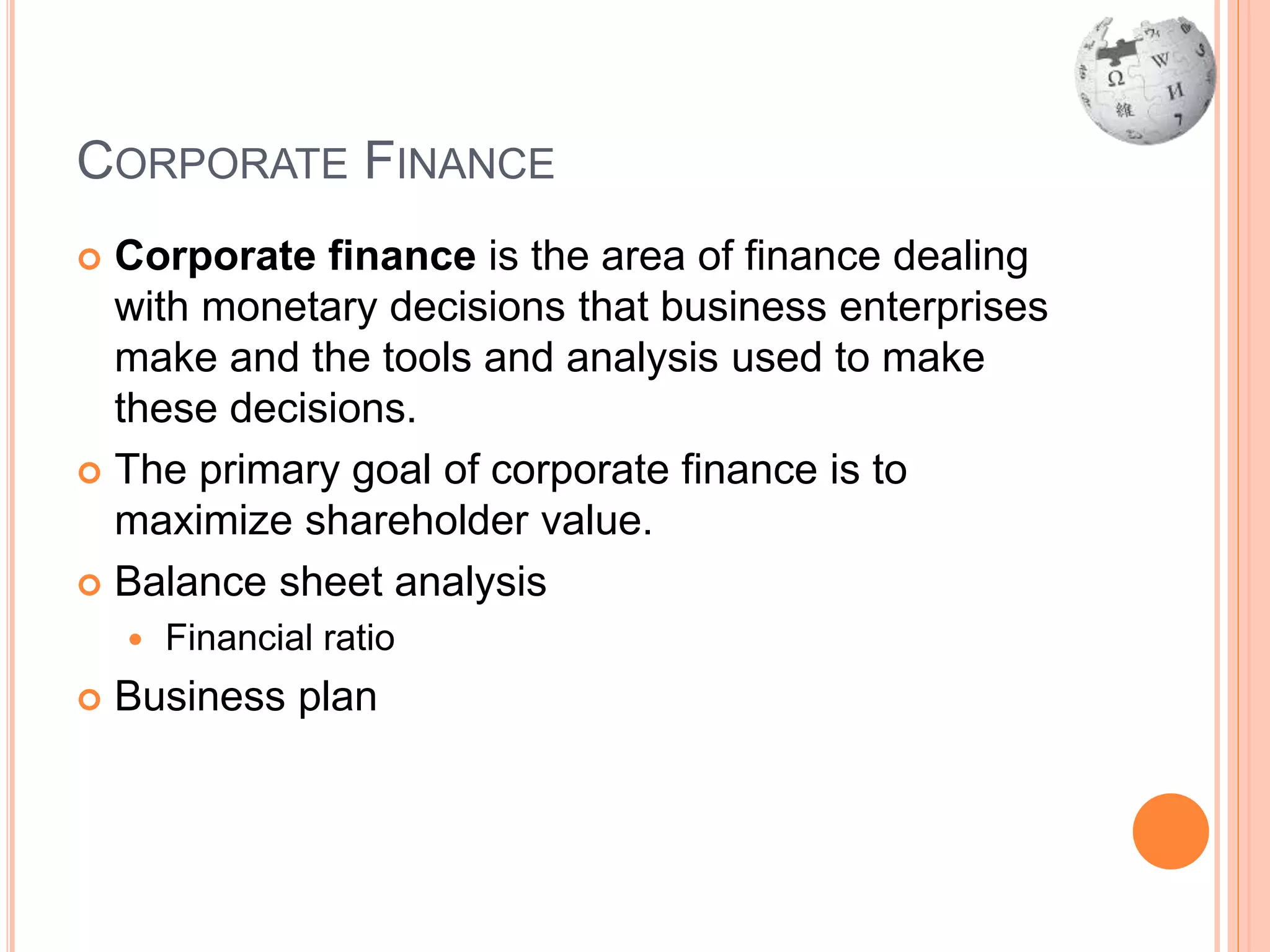 CORPORATE FINANCE
 Corporate finance is the area of finance dealing
with monetary decisions that business enterprises
make and the tools and analysis used to make
these decisions.
 The primary goal of corporate finance is to
maximize shareholder value.
 Balance sheet analysis
 Financial ratio
 Business plan
 