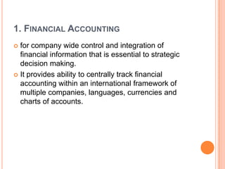 1. FINANCIAL ACCOUNTING
 for company wide control and integration of
  financial information that is essential to strategic
  decision making.
 It provides ability to centrally track financial
  accounting within an international framework of
  multiple companies, languages, currencies and
  charts of accounts.
 