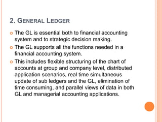 2. GENERAL LEDGER
 The GL is essential both to financial accounting
  system and to strategic decision making.
 The GL supports all the functions needed in a
  financial accounting system.
 This includes flexible structuring of the chart of
  accounts at group and company level, distributed
  application scenarios, real time simultaneous
  update of sub ledgers and the GL, elimination of
  time consuming, and parallel views of data in both
  GL and managerial accounting applications.
 