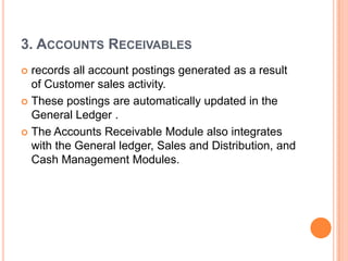 3. ACCOUNTS RECEIVABLES
 records all account postings generated as a result
  of Customer sales activity.
 These postings are automatically updated in the
  General Ledger .
 The Accounts Receivable Module also integrates
  with the General ledger, Sales and Distribution, and
  Cash Management Modules.
 