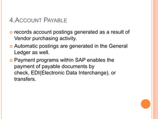 4.ACCOUNT PAYABLE
 records account postings generated as a result of
  Vendor purchasing activity.
 Automatic postings are generated in the General
  Ledger as well.
 Payment programs within SAP enables the
  payment of payable documents by
  check, EDI(Electronic Data Interchange), or
  transfers.
 