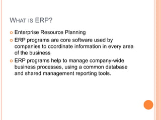 WHAT IS ERP?
 Enterprise Resource Planning
 ERP programs are core software used by
  companies to coordinate information in every area
  of the business
 ERP programs help to manage company-wide
  business processes, using a common database
  and shared management reporting tools.
 
