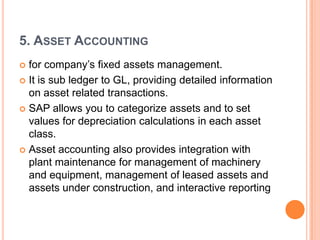 5. ASSET ACCOUNTING
 for company’s fixed assets management.
 It is sub ledger to GL, providing detailed information
  on asset related transactions.
 SAP allows you to categorize assets and to set
  values for depreciation calculations in each asset
  class.
 Asset accounting also provides integration with
  plant maintenance for management of machinery
  and equipment, management of leased assets and
  assets under construction, and interactive reporting
 
