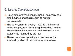 6. LEGAL CONSOLIDATION
 Using different valuation methods , company can
  plan balance sheet strategies to suit its
  requirements.
 The sub system is closely linked to the financial
  accounting system, permitting direct data transfer
  from individual statements into the consolidated
  statements required by the law
 These statements provide an overview of the
  financial position of the company as a whole
 