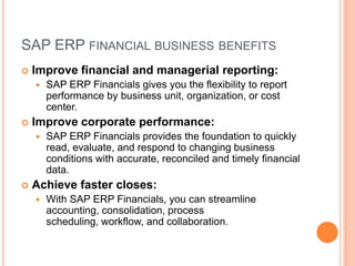SAP ERP FINANCIAL BUSINESS BENEFITS
   Improve financial and managerial reporting:
       SAP ERP Financials gives you the flexibility to report
        performance by business unit, organization, or cost
        center.
   Improve corporate performance:
       SAP ERP Financials provides the foundation to quickly
        read, evaluate, and respond to changing business
        conditions with accurate, reconciled and timely financial
        data.
   Achieve faster closes:
       With SAP ERP Financials, you can streamline
        accounting, consolidation, process
        scheduling, workflow, and collaboration.
 