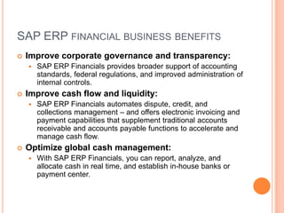 SAP ERP FINANCIAL BUSINESS BENEFITS
   Improve corporate governance and transparency:
       SAP ERP Financials provides broader support of accounting
        standards, federal regulations, and improved administration of
        internal controls.
   Improve cash flow and liquidity:
       SAP ERP Financials automates dispute, credit, and
        collections management – and offers electronic invoicing and
        payment capabilities that supplement traditional accounts
        receivable and accounts payable functions to accelerate and
        manage cash flow.
   Optimize global cash management:
       With SAP ERP Financials, you can report, analyze, and
        allocate cash in real time, and establish in-house banks or
        payment center.
 