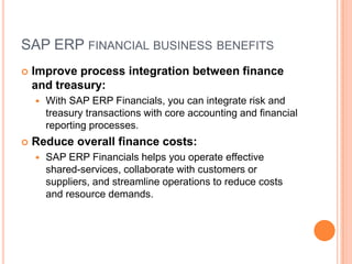 SAP ERP FINANCIAL BUSINESS BENEFITS
   Improve process integration between finance
    and treasury:
       With SAP ERP Financials, you can integrate risk and
        treasury transactions with core accounting and financial
        reporting processes.
   Reduce overall finance costs:
       SAP ERP Financials helps you operate effective
        shared-services, collaborate with customers or
        suppliers, and streamline operations to reduce costs
        and resource demands.
 