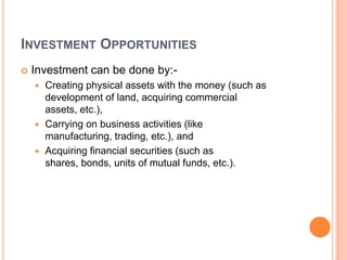 INVESTMENT OPPORTUNITIES
   Investment can be done by:-
     Creating physical assets with the money (such as
      development of land, acquiring commercial
      assets, etc.),
     Carrying on business activities (like
      manufacturing, trading, etc.), and
     Acquiring financial securities (such as
      shares, bonds, units of mutual funds, etc.).
 